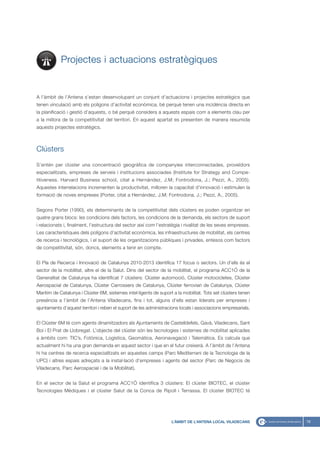 Projectes i actuacions estratègiques


A l’àmbit de l’Antena s’estan desenvolupant un conjunt d’actuacions i projectes estratègics que
tenen vinculació amb els polígons d’activitat econòmica, bé perquè tenen una incidència directa en
la planificació i gestió d’aquests, o bé perquè considera a aquests espais com a elements clau per
a la millora de la competitivitat del territori. En aquest apartat es presenten de manera resumida
aquests projectes estratègics.



Clústers

S’entén per clúster una concentració geogràfica de companyies interconnectades, proveïdors
especialitzats, empreses de serveis i institucions associades (Institute for Strategy and Compe-
titiveness. Harvard Business school, citat a Hernández, J.M; Fontrodona, J.; Pezzi, A., 2005).
Aquestes interrelacions incrementen la productivitat, milloren la capacitat d’innovació i estimulen la
formació de noves empreses (Porter, citat a Hernández, J.M; Fontrodona, J.; Pezzi, A., 2005).


Segons Porter (1990), els determinants de la competitivitat dels clústers es poden organitzar en
quatre grans blocs: les condicions dels factors, les condicions de la demanda, els sectors de suport
i relacionats i, finalment, l’estructura del sector així com l’estratègia i rivalitat de les seves empreses.
Les característiques dels polígons d’activitat econòmica, les infraestructures de mobilitat, els centres
de recerca i tecnològics, i el suport de les organitzacions públiques i privades, entesos com factors
de competitivitat, són, doncs, elements a tenir en compte.


El Pla de Recerca i Innovació de Catalunya 2010-2013 identifica 17 focus o sectors. Un d’ells és el
sector de la mobilitat, altre el de la Salut. Dins del sector de la mobilitat, el programa ACC1Ó de la
Generalitat de Catalunya ha identificat 7 clústers: Clúster automoció, Clúster motocicletes, Clúster
Aerospacial de Catalunya, Clúster Carrossers de Catalunya, Clúster ferroviari de Catalunya, Clúster
Marítim de Catalunya i Clúster 6M, sistemes intel·ligents de suport a la mobilitat. Tots set clústers tenen
presència a l’àmbit de l’Antena Viladecans, fins i tot, alguns d’ells estan liderats per empreses i
ajuntaments d’aquest territori i reben el suport de les administracions locals i associacions empresarials.


El Clúster 6M té com agents dinamitzadors als Ajuntaments de Castelldefels, Gavà, Viladecans, Sant
Boi i El Prat de Llobregat. L’objecte del clúster són les tecnologies i sistemes de mobilitat aplicades
a àmbits com: TIC’s, Fotònica, Logística, Geomàtica, Aeronavegació i Telemàtica. Es calcula que
actualment hi ha una gran demanda en aquest sector i que en el futur creixerà. A l’àmbit de l’Antena
hi ha centres de recerca especialitzats en aquestes camps (Parc Mediterrani de la Tecnologia de la
UPC) i altres espais adreçats a la instal·lació d’empreses i agents del sector (Parc de Negocis de
Viladecans, Parc Aerospacial i de la Mobilitat).


En el sector de la Salut el programa ACC1Ó identifica 3 clústers: El clúster BIOTEC, el clúster
Tecnologies Mèdiques i el clúster Salut de la Conca de Ripoll i Terrassa. El clúster BIOTEC té




                                                                    L’ÀMBIT DE L’ANTENA LOCAL VILADECANS       19
 