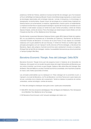 presència a l’àmbit de l’Antena, sobretot al municipi de Sant Boi de Llobregat, que s’ha incorporat
                        al Fòrum de BioRegió de Catalunya (Biocat). El sector de la Biotecnologia representa un ampli conjunt
                        de tecnologies relacionades amb la biologia molecular i cel·lular, la bioquímica, la immunologia, la
                        bioenginyeria i la bioinformàtica. Aquest conjunt de tecnologies és un ventall d’eines d’aplicació en
                        diversos sectors com el farmacèutic, la medicina, l’agroalimentari, el sector químic i el mediambiental.
                        La implicació de Sant Boi en aquest projecte està lligat a l’aposta del municipi per consolidar-se com
                        un referent a nivell estatal i europeu en l’àmbit de la salut mental comunitària. L’àmbit de l’Antena
                        disposa d’espais, centres de recerca i Parcs Tecnològics per desenvolupar el sector Biotec com són
                        l’Hospital de Sant Boi i el Parc Mediterrani de la Tecnologia.


                        Per altra banda, la associació Barcelona-Catalunya Centre Logístic (BCL) lidera el Clúster de Logística.
                        BCL és una plataforma impulsada per la Generalitat de Catalunya, l’Ajuntament de Barcelona,
                        l’Autoritat Portuària de Barcelona i el Consorci de la Zona Franca. El seu objectiu és consolidar
                        Catalunya com la gran plataforma del sud d’Europa. A l’àmbit de l’Antena es localitza algun dels
                        principals pols logístics com són l’aeroport i la ZAL (tots dos al Prat de Llobregat), a més del port de
                        Barcelona. Alguns dels polígons d’activitat econòmica estan estretament vinculats a la logística,
                        (Prologis Park de Sant Boi de Llobregat), i també a l’accessibilitat internacional que dona la proximitat
                        a l’aeroport (polígon Mas Blau).



                        Barcelona Economic Triangle. Àrea del Llobregat. Delta BCN

                        Barcelona Economic Triangle forma part del programa Invest in Catalonia de la Generalitat de
                        Catalunya. Amb aquest nom es recullen tres grans àrees de la regió metropolitana de Barcelona que
                        són motors d’activitat i que formen un gran triangle. Cadascun dels vèrtex (Àrea del Llobregat, Àrea
                        del Besòs i Àrea del Vallès) és una àrea d’activitat econòmica consolidada, amb importants projectes
                        en marxa i amb moltes oportunitats d’inversió.


                        Les principals potencialitats que es destaquen en l’Àrea Llobregat són la proximitat al port, a
                        l’aeroport, a la ciutat de Barcelona, a la Fira de Barcelona i a la Zona Franca (com a gran reserva de
                        sòl per a activitats de la indústria del coneixement). També es destaca la presència de centres
                        universitaris, centres tecnològics i centres de recerca.


                        En l’Àrea del Llobregat es destaquen dues grans zones i quatre parcs empresarials:


                        • Delta BCN. Amb tres actuacions estratègiques: Parc de Negocis de Viladecans, Parc Aerospacial
                          i de la Mobilitat, Parc Mediterrani de la Tecnologia.

                        • BZ Barcelona Zona Innovació, amb l’actuació estratègica del mateix nom.




20   INFRAESTRUCTURES   ESTAT DE LA SITUACIÓ I POTENCIALITATS DELS POLÍGONS INDUSTRIALS DE L’ÀMBIT DE L’ANTENA LOCAL VILADECANS
 