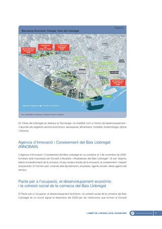 Figura 5
   Barcelona Economic Triangle. Àrea del Llobregat




   Font: Generalitat de Catalunya. Programa Invest in Catalonia




En l’Àrea del Llobregat es destaca la Tecnologia i la mobilitat com a motors de desenvolupament i
s’apunten els següents sectors econòmics: aerospacial, alimentació, mobilitat, biotecnologia, òptica
i fotònica.



Agencia d’Innovació i Coneixement del Baix Llobregat
(INNOBAIX)
L’Agencia d’Innovació i Coneixement del Baix Llobregat es va constituir el 3 de novembre de 2009.
Innobaix està impulsada pel Consell d’Alcaldes i Alcaldesses del Baix Llobregat i té per objectiu
liderar la transformació de la comarca i el seu model a través de la innovació, el coneixement i l’esperit
emprenedor. En formen part, a banda dels Ajuntaments, empreses, agents socials i altres agents del
territori.



Pacte per a l’ocupació, el desenvolupament econòmic
i la cohesió social de la comarca del Baix Llobregat

El Pacte per a l’ocupació, el desenvolupament econòmic i la cohesió social de la comarca del Baix
Llobregat és un acord signat el desembre del 2009 per les institucions que formen el Consell




                                                                   L’ÀMBIT DE L’ANTENA LOCAL VILADECANS      21
 
