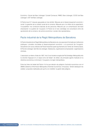 Econòmic i Social del Baix Llobregat: Consell Comarcal, PIMEC Baix Llobregat, CCOO del Baix
                        Llobregat i UGT del Baix Llobregat.


                        El Pacte recull 47 mesures agrupades en tres àmbits: Mesures per al desenvolupament econòmic i
                        social i la garantia de la cohesió social de la comarca; Mesures per a la millora de la capacitació,
                        l’ocupabilitat i les condicions laborals de les persones; Mesures per a la dinamització del teixit
                        empresarial i la qualitat de l’ocupació. El Pacte és el marc estratègic de concertació entre els
                        ajuntaments de la comarca i els actors econòmics i socials més representatius.



                        Pacte industrial de la Regió Metropolitana de Barcelona
                        El Pacte Industrial de la Regió Metropolitana de Barcelona és una associació formada per institucions
                        públiques i privades vinculades al desenvolupament econòmic i a la promoció de l’ocupació.
                        Actualment són socis ordinaris del Pacte Industrial quatre ajuntaments de l’àmbit de l’Antena (Gavà,
                        El Prat de Llobregat, Sant Boi de Llobregat, Viladecans), organitzacions empresarials i organitzacions
                        sindicals.


                        L’associació va néixer a finals de 1997, fruit d’una iniciativa sorgida del Pla Estratègic Metropolità amb
                        la voluntat d’agrupar en un espai comú de treball i de debat, els principals agents implicats en la
                        dinàmica econòmica, la formació i l’ocupació a la regió metropolitana.


                        Entre les línies de treball del Pacte n’hi ha que afecten als polígons d’activitat econòmica com el
                        SIMAE (Sistema d’Informació Metropolità d’Activitat Econòmica i Innovació). També destaquen les
                        anàlisis i propostes realitzades pel que fa a la mobilitat i la gestió dels polígons.




22   INFRAESTRUCTURES   ESTAT DE LA SITUACIÓ I POTENCIALITATS DELS POLÍGONS INDUSTRIALS DE L’ÀMBIT DE L’ANTENA LOCAL VILADECANS
 