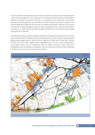 El major creixement del espais industrials a l’àmbit de l’Antena es produeix a la dècada dels vuitanta
i dels noranta del segle XX. El fort creixement de les dècades anteriors referma la necessitat de
directrius normatives d’ordenació del territori. La recuperació de la democràcia i les primeres
eleccions municipals donen peu a la seva aplicació. Sobre la base de les primeres industries, el Pla
General Metropolità (PGM) del 1976 proposa una ordenació dels espais d’activitats econòmiques
que dona lloc al mapa de polígons actual. Així doncs, el període de major creixement dels polígons
es realitza en un marc territorial de referència definit pel PGM i amb uns ajuntaments democràtics
preocupats per l’urbanisme.


A principis dels noranta, a més dels polígons que estaven ocupats per una empresa (La Roca a Gavà,
Sector Urgoiti-Ponsich i Enkalene al Prat), les primeres àrees on s’havia instal·lat la indústria ja estan
gairebé plenes (vegeu figura 8): Sector Centre a Viladecans, Fonollar sud, Fonollar Nord i Salas a
Sant Boi; Fondo d’en Peixo, Polígon Pratenc i Mas Mateu al Prat. A més, s’inicia la urbanització de
nous polígons (sector est de les Massotes, Sector el Regàs, Barnasud a Gavà; Camí Ral a
Castelldefels i Gavà; Can Calderon a Viladecans i Sant Boi; Abat Oliva a Sant Boi; Estruch i Mas Blau
I al Prat) que en pocs anys estan pràcticament ocupats.


                                                                                                                   Figura 8
   Usos del sòl a l’àmbit de l’Antena Viladecans, 1994




  Font: Font, A.; Llop, C.; Vilanova, J.M (1999) La construcció del territori metropolità




                                                 ELS POLÍGONS D’ACTIVITAT ECONÒMICA DE L’ANTENA LOCAL VILADECANS              27
 