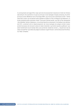 A començaments del segle XXI la major part del sòl exclusivament industrial de l’àmbit de l’Antena
                        està exhaurit. És el període en el qual es promouen noves tipologies d’espais productius. El primer
                        de tots és el Parc Mediterrani de la Tecnologia (PMT), que inicia la seva urbanització el 2001. També
                        Gavà Park a Gavà, que actualment està ja gairebé tot edificat; el Parc de Negocis de Viladecans, on
                        la part industrial ja està construïda i la fase 1 de la part d’oficines també, i per últim el Parc Aerospacial
                        i de la Mobilitat, també a Viladecans, on la primera fase de la urbanització s’ha finalitzat a les darreries
                        del 2010. Juntament amb el desenvolupament de noves tipologies de polígons també s’estan
                        produint processos de renovació urbana en àrees industrials o que tenien aquesta qualificació i que
                        estan transformant-se per barrejar altres usos (comercial, residencial, terciari...). Aquest és el cas de
                        l’àrea nord del Prat i que afecta als polígons de Sector Urgoiti-Ponsich, Centre Direccional-Prat Nord,
                        Ca l’Alaió i Enkalene.




28   INFRAESTRUCTURES   ESTAT DE LA SITUACIÓ I POTENCIALITATS DELS POLÍGONS INDUSTRIALS DE L’ÀMBIT DE L’ANTENA LOCAL VILADECANS
 
