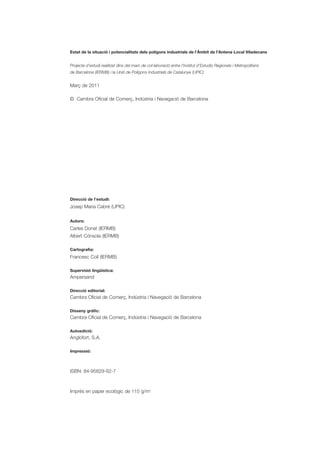Estat de la situació i potencialitats dels polígons industrials de l’Àmbit de l’Antena Local Viladecans


Projecte d’estudi realitzat dins del marc de col·laboració entre l’Institut d’Estudis Regionals i Metropolitans
de Barcelona (IERMB) i la Unió de Polígons Industrials de Catalunya (UPIC)


Març de 2011

© Cambra Oficial de Comerç, Indústria i Navegació de Barcelona




Direcció de l’estudi:
Josep Maria Cabré (UPIC)

Autors:
Carles Donat (IERMB)
Albert Cónsola (IERMB)

Cartografia:
Francesc Coll (IERMB)

Supervisió lingüística:
Ampersand

Direcció editorial:
Cambra Oficial de Comerç, Indústria i Navegació de Barcelona

Disseny gràfic:
Cambra Oficial de Comerç, Indústria i Navegació de Barcelona

Autoedició:
Anglofort, S.A.

Impressió:



ISBN: 84-95829-82-7



Imprès en paper ecològic de 115 g/m2
 
