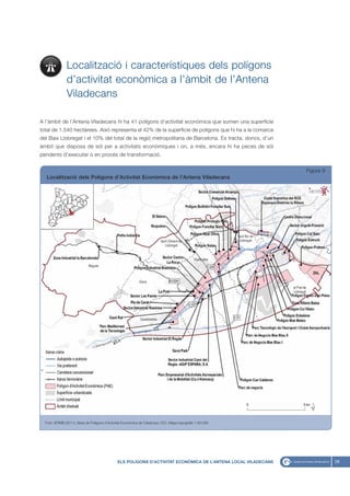 Localització i característiques dels polígons
               d’activitat econòmica a l’àmbit de l’Antena
               Viladecans

A l’àmbit de l’Antena Viladecans hi ha 41 polígons d’activitat econòmica que sumen una superfície
total de 1.540 hectàrees. Això representa el 42% de la superfície de polígons que hi ha a la comarca
del Baix Llobregat i el 10% del total de la regió metropolitana de Barcelona. Es tracta, doncs, d’un
àmbit que disposa de sòl per a activitats econòmiques i on, a més, encara hi ha peces de sòl
pendents d’executar o en procés de transformació.


                                                                                                                 Figura 9
  Localització dels Polígons d’Activitat Econòmica de l’Antena Viladecans




  Font: IERMB (2011), Base de Polígons d’Activitat Econòmica de Catalunya i ICC, Mapa topogràfic 1:50.000




                                               ELS POLÍGONS D’ACTIVITAT ECONÒMICA DE L’ANTENA LOCAL VILADECANS              29
 
