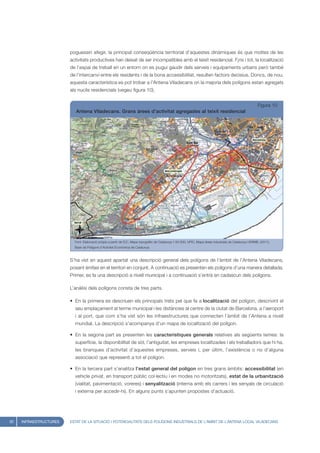 poguessin afegir, la principal conseqüència territorial d’aquestes dinàmiques és que moltes de les
                        activitats productives han deixat de ser incompatibles amb el teixit residencial. F¡ns i tot, la localització
                        de l’espai de treball en un entorn on es pugui gaudir dels serveis i equipaments urbans però també
                        de l’intercanvi entre els residents i de la bona accessibilitat, resulten factors decisius. Doncs, de nou,
                        aquesta característica es pot trobar a l’Antena Viladecans on la majoria dels polígons estan agregats
                        als nuclis residencials (vegeu figura 10).


                                                                                                                                                           Figura 10
                           Antena Viladecans. Grans àrees d’activitat agregades al teixit residencial




                          Font: Elaboració pròpia a partir de ICC, Mapa topogràfic de Catalunya 1:50.000; UPIC, Mapa àrees industrials de Catalunya i IERMB, (2011),
                          Base de Polígons d’Activitat Econòmica de Catalunya



                        S’ha vist en aquest apartat una descripció general dels polígons de l’àmbit de l’Antena Viladecans,
                        posant èmfasi en el territori en conjunt. A continuació es presenten els polígons d’una manera detallada.
                        Primer, es fa una descripció a nivell municipal i a continuació s’entrà en cadascun dels polígons.

                        L’anàlisi dels polígons consta de tres parts.

                        • En la primera es descriuen els principals trets pel que fa a localització del polígon, descrivint el
                          seu emplaçament al terme municipal i les distàncies al centre de la ciutat de Barcelona, a l’aeroport
                          i al port, que com s’ha vist són les infraestructures que connecten l’àmbit de l’Antena a nivell
                          mundial. La descripció s’acompanya d’un mapa de localització del polígon.

                        • En la segona part es presenten les característiques generals relatives als següents temes: la
                          superfície, la disponibilitat de sòl, l’antiguitat, les empreses localitzades i els treballadors que hi ha,
                          les branques d’activitat d’aquestes empreses, serveis i, per últim, l’existència o no d’alguna
                          associació que representi a tot el polígon.

                        • En la tercera part s’analitza l’estat general del polígon en tres grans àmbits: accessibilitat (en
                          vehicle privat, en transport públic col·lectiu i en modes no motoritzats), estat de la urbanització
                          (vialitat, pavimentació, voreres) i senyalització (interna amb els carrers i les senyals de circulació
                          i externa per accedir-hi). En alguns punts s’apunten propostes d’actuació.




32   INFRAESTRUCTURES   ESTAT DE LA SITUACIÓ I POTENCIALITATS DELS POLÍGONS INDUSTRIALS DE L’ÀMBIT DE L’ANTENA LOCAL VILADECANS
 