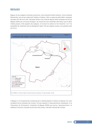 BEGUES

Begues té dos polígons d’activitat econòmica: Zona Industrial Petita Indústria i Zona Industrial
Barceloneta, que van ser creats amb l’objectiu d’ordenar i oferir un espai als petits tallers i empreses
ubicades dins del nucli urbà. Tanmateix també s’han instal·lat algunes altres empreses de fora de
Begues atretes per uns preus de lloguer i de compra de naus industrials més baixos que en altres
indrets propers. Amb aquests dos polígons, el municipi ha exhaurit el sòl industrial i no hi ha
possibilitat de creixement amb el planejament vigent. Els dos polígons ocupen una superfície total
de 5,6 ha.



                                                                                                          Figura 11
   Localització dels polígons d’activitat econòmica de Begues




Font: IERMB (2011), Base de Polígons d’Activitat Econòmica de Catalunya i ICC, Mapa topogràfic 1:50.000




A Begues no hi ha aparcament condicionat per a vehicles pesants ni tampoc es disposa d’un cens
actualitzat de les empreses del municipi. Pel que respecta a l’associacionisme empresarial, hi ha
l’Associació de Comerciants i Industrials de Begues (ACIB) que promou l’associacionisme i la
realització d’accions conjuntes de promoció del comerç i del teixit industrial del municipi.




                                                                                                              BEGUES   33
 