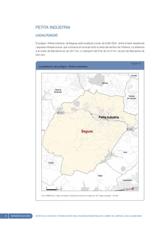 PETITA INDÚSTRIA
                        LOCALITZACIÓ

                        El polígon «Petita indústria» de Begues està localitzat a tocar de la BV-2041, entre el teixit residencial
                        i aquesta infraestructura, que connecta el municipi amb la resta del territori de l’Antena. La distància
                        a la ciutat de Barcelona és de 29,7 km, a l’aeroport del Prat de 22,4 km i al port de Barcelona de
                        29,5 km.


                                                                                                                                       Figura 12
                           Localització del polígon «Petita indústria»




                             Font: IERMB (2011), Base de Polígons d’Activitat Econòmica de Catalunya i ICC, Mapa topogràfic 1:50.000




34   INFRAESTRUCTURES   ESTAT DE LA SITUACIÓ I POTENCIALITATS DELS POLÍGONS INDUSTRIALS DE L’ÀMBIT DE L’ANTENA LOCAL VILADECANS
 