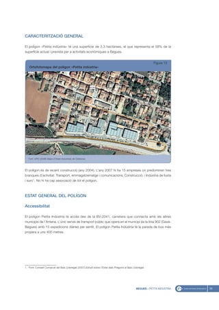 CARACTERITZACIÓ GENERAL

El polígon «Petita indústria» té una superfície de 3,3 hectàrees, el que representa el 58% de la
superfície actual i prevista per a activitats econòmiques a Begues.


                                                                                                             Figura 13
   Ortofotomapa del polígon «Petita indústria»




   Font: UPIC (2008) Mapa d’Àrees Industrials de Catalunya




El polígon és de recent construcció (any 2004). L’any 2007 hi ha 15 empreses on predominen tres
branques d’activitat: Transport, emmagatzematge i comunicacions; Construcció; i Indústria de fusta
i suro1. No hi ha cap associació de tot el polígon.



ESTAT GENERAL DEL POLÍGON

Accessibilitat

El polígon Petita Indústria té accés des de la BV-2041, carretera que connecta amb els altres
municipis de l’Antena. L’únic servei de transport públic que opera en el municipi és la línia 902 (Gavà-
Begues) amb 15 expedicions diàries per sentit. El polígon Petita Indústria té la parada de bus més
propera a uns 400 metres.




1. Font: Consell Comarcal del Baix Llobregat (2007) Estudi sobre l’Estat dels Polígons al Baix Llobregat.




                                                                                                 BEGUES - PETITA INDÚSTRIA   35
 