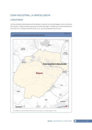 ZONA INDUSTRIAL LA BARCELONETA
LOCALITZACIÓ

La Zona industrial la Barceloneta està localitzada a l’oest del nucli urbà de Begues, entre la ronda sud
del municipi i l’antiga carretera que passa pel centre del poble. La distància a la ciutat de Barcelona
és de 29,7 km, a l’aeroport del Prat de 22,4 km i al port de Barcelona de 29,5 km.


                                                                                                                 Figura 15
  Localització de la Zona industrial la Barceloneta




    Font: IERMB (2011), Base de Polígons d’Activitat Econòmica de Catalunya i ICC, Mapa topogràfic 1:50.000




                                                                                      BEGUES - ZONA INDUSTRIAL LA BARCELONETA   37
 