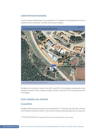 CARACTERITZACIÓ GENERAL

                        La Zona industrial la Barceloneta té una superfície de 2,4 hectàrees, el que representa el 42% de la
                        superfície actual i prevista per a activitats econòmiques a Begues.

                                                                                                                                    Figura 16
                           Ortofotomapa de la Zona industrial la Barceloneta




                           Font: UPIC (2008) Mapa d’Àrees Industrials de Catalunya




                        El polígon es va començar a construir l’any 1982. L’any 2007 hi ha 5 empreses corresponents a dues
                        branques d’activitat: comerç, reparació d’equips i articles; construcció2. No hi ha cap associació de
                        tot el polígon.



                        ESTAT GENERAL DEL POLÍGON

                        Accessibilitat

                        El polígon Petita Indústria té accés des de la carretera BV-2411. Des d’aquí, per la BV- 2041 connecta
                        amb els altres municipis de l’Antena. L’únic servei de transport públic que opera en el municipi és la



                        2. Font: Consell Comarcal del Baix Llobregat (2007) Estudi sobre l’Estat dels Polígons al Baix Llobregat.




38   INFRAESTRUCTURES   ESTAT DE LA SITUACIÓ I POTENCIALITATS DELS POLÍGONS INDUSTRIALS DE L’ÀMBIT DE L’ANTENA LOCAL VILADECANS
 