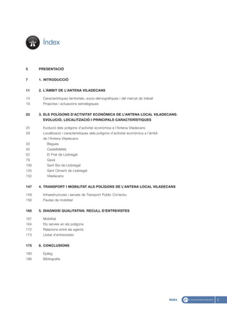 Índex


5     PRESENTACIÓ


7     1. INTRODUCCIÓ


11    2. L’ÀMBIT DE L’ANTENA VILADECANS

13      Característiques territorials, socio-demogràfiques i del mercat de treball
19      Projectes i actuacions estratègiques


23    3. ELS POLÍGONS D’ACTIVITAT ECONÒMICA DE L’ANTENA LOCAL VILADECANS:
        EVOLUCIÓ, LOCALITZACIÓ I PRINCIPALS CARACTERÍSTIQUES

25      Evolució dels polígons d’activitat econòmica a l’Antena Viladecans
29      Localització i característiques dels polígons d’activitat econòmica a l’àmbit
        de l’Antena Viladecans
33        Begues
40        Castelldefels
52        El Prat de Llobregat
79        Gavà
100       Sant Boi de Llobregat
125       Sant Climent de Llobregat
132       Viladecans


147   4. TRANSPORT I MOBILITAT ALS POLÍGONS DE L’ANTENA LOCAL VILADECANS

149     Infraestructures i serveis de Transport Públic Col·lectiu
156     Pautes de mobilitat


165   5. DIAGNOSI QUALITATIVA: RECULL D’ENTREVISTES

167     Mobilitat
164     Els serveis en els polígons
172     Relacions entre els agents
173     Llistat d’entrevistats


175   6. CONCLUSIONS

180     Epíleg
186     Bibliografia




                                                                                        ÍNDEX   3
 