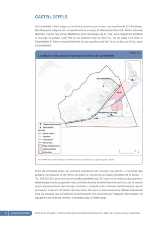 CASTELLDEFELS

                        A Castelldefels hi ha 3 polígons d’activitat econòmica que ocupen una superfície de 83,3 hectàrees.
                        Dos d’aquests polígons són compartits amb el municipi de Viladecans (Cami Ral i Sector Industrial
                        Resintex), mentre que el Parc Mediterrani de la Tecnologia, de 34,4 ha., està integrament localitzat
                        al municipi. El polígon Cami Ral té una extensió total de 80,5 ha., de les quals 44,3 estan a
                        Castelldefels. El Sector Industrial Resintex té una superfície total de 7,8 ha, de les que 4,6 ha. estan
                        a Castelldefels.

                                                                                                                                     Figura 18
                           Localització dels polígons d’activitat econòmica de Castelldefels




                           Font: IERMB (2011), Base de Polígons d’Activitat Econòmica de Catalunya i ICC, Mapa topogràfic 1:50.000




                        Entre les principals línees de promoció econòmica del municipi que afecten a l’activitat dels
                        polígons cal destacar la del centre de suport a l’economia La Guaita (Carretera de la Sentiu, 1;
                        Tel. 936 352 575; promocio.economica@castelldefels.org). Es tracta de la institució que planifica i
                        desenvolupa serveis, programes, fires, activitats diverses de dinamització econòmica, per tal que els
                        actors socioeconòmics del municipi s’anticipin i s’adaptin a les contínues transformacions que es
                        produeixen en el món del treball i de l’economia. Pel que fa a l’associacionisme del teixit empresarial
                        local cal destacar que la Federació de Comerciants s’ha reconvertit en Federació d’Empresaris, tot
                        agrupant el col·lectiu de comerç i d’empresa sota un mateix grup.




40   INFRAESTRUCTURES   ESTAT DE LA SITUACIÓ I POTENCIALITATS DELS POLÍGONS INDUSTRIALS DE L’ÀMBIT DE L’ANTENA LOCAL VILADECANS
 