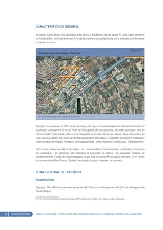 CARACTERITZACIÓ GENERAL

                        El polígon Camí Ral té una superfície total de 80,5 hectàrees, de les quals 44,3 ha. estan al terme
                        de Castelldefels. Això representa el 53% de la superfície actual i prevista per a activitats econòmiques
                        a aquest municipi.


                                                                                                                                    Figura 20
                           Ortofotomapa del polígon Camí Ral




                           Font: UPIC (2008) Mapa d’Àrees Industrials de Catalunya




                        El polígon es va iniciar el 1991, ara fa vint anys, tot i que s’ha anat emplenant d’activitats durant tot
                        el període. Actualment hi ha un nivell alt d’ocupació de les parcel·les. Va estar promogut des de
                        l’Incasòl amb l’objectiu de poder ubicar-hi la petita indústria i tallers que estaven situats dins del nucli
                        urbà, tot i que al llarg del temps també ha anat atraient altres tipus d’activitats. Actualment destaquen
                        dues branques principals: Transport, emmagatzematge i comunicacions; Construcció i manufactures3.


                        No hi ha cap associació de tot el polígon, tot i que els edificis d’oficines estan constituïts com a junta
                        de propietaris i es gestionen ells mateixos la seguretat, la neteja i les despeses pròpies de
                        manteniment de l’edifici. El polígon disposa d’una àrea comercial (Ànec Blau), d’hotels i d’un centre
                        de convencions (Bcn Events). També disposa d’una zona d’espera de camions.



                        ESTAT GENERAL DEL POLÍGON

                        Accessibilitat

                        El polígon Camí Ral té accés directe des de la C-32 (sortida 46) i des de la C-245 per l’Avinguda del
                        Canal Olímpic.

                        3. Font: Consell Comarcal del Baix Llobregat (2007) Estudi sobre l’Estat dels Polígons al Baix Llobregat.




42   INFRAESTRUCTURES   ESTAT DE LA SITUACIÓ I POTENCIALITATS DELS POLÍGONS INDUSTRIALS DE L’ÀMBIT DE L’ANTENA LOCAL VILADECANS
 