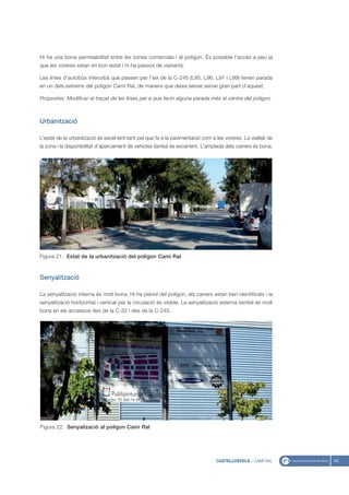 Hi ha una bona permeabilitat entre les zones comercials i el polígon. És possible l’accés a peu ja
que les voreres estan en bon estat i hi ha passos de vianants.

Les línies d’autobús interurbà que passen per l’eix de la C-245 (L95, L96, L97 i L99) tenen parada
en un dels extrems del polígon Camí Ral, de manera que deixa sense servei gran part d’aquest.

Propostes: Modificar el traçat de les línies per a que facin alguna parada més al centre del polígon.



Urbanització

L’estat de la urbanització és excel·lent tant pel que fa a la pavimentació com a les voreres. La vialitat de
la zona i la disponibilitat d’aparcament de vehicles també és excel·lent. L’amplada dels carrers és bona.




Figura 21. Estat de la urbanització del poligon Camí Ral



Senyalització

La senyalització interna és molt bona. Hi ha plànol del polígon, els carrers estan ben identificats i la
senyalització horitzontal i vertical per la circulació és visible. La senyalització externa també és molt
bona en els accessos des de la C-32 i des de la C-245.




Figura 22. Senyalizació al polígon Cami Ral




                                                                                 CASTELLDEFELS - CAMÍ RAL      43
 