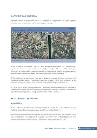 CARACTERITZACIÓ GENERAL

El polígon Camí Ral té una superfície total de 34,4 hectàrees, el que representa el 41% de la superfície
actual i prevista per a activitats econòmiques a aquest municipi.


                                                                                                 Figura 24
   Ortofotomapa del Parc Mediterrani de la Tecnologia




  Font: UPIC (2008) Mapa d’Àrees Industrials de Catalunya




El Parc va entrar en funcionament l’any 2001 i des d’aleshores ha anat creixent. És un parc tecnològic
impulsat des de diferents institucions: Generalitat de Catalunya, Consell Comarcal del Baix Llobregat,
Ajuntament de Castelldefels i Universitat Politècnica de Catalunya amb l’objectiu de concentrar en un
espai empreses d’alt valor tecnològic, facultats universitàries i centres de recerca.


El Parc està gestionat des d’una gerència, que és la figura encarregada del manteniment i promoció
dels espais. Encara hi ha sòl i espais disponibles que es poden adaptar a les necessitats de les
empreses. L’any 2010, segons dades facilitades per la gerència del parc, n’hi havia 16.


El Parc té tots els serveis i equipaments propis d’un centre d’aquest tipus: Residències d’estudiants
i personal investigador; restauració, serveis de manteniment, jardineria i seguretat; internet d’alta
capacitat; laboratoris d’anàlisi i assaig; biblioteca; sales d’actes i reunions.



ESTAT GENERAL DEL POLÍGON

Accessibilitat

El Parc Mediterrani de la Tecnologia té accés directe des de la C-32 i des de la C-245 per l’Avinguda
del Canal Olímpic. Des d’aquesta avinguda també té connexió amb la C-31.


Tot i La distància respecte l’estació de Renfe, el camí per anar a peu es troba ben urbanitzat la qual
cosa facilita l’ús del transport públic. A banda del transport ferroviari, també hi ha connexió amb
autobús: La línia L95 (Ronda Universitat – Castelldefels) té parades properes al PMT.




                                                            CASTELLDEFELS - PARC MEDITERRANI DE LA TECNOLOGIA   45
 