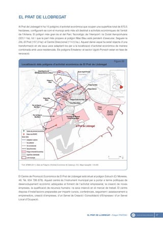 EL PRAT DE LLOBREGAT

Al Prat de Llobregat hi ha 15 polígons d’activitat econòmica que ocupen una superfície total de 870,5
hectàrees, configurant-se com el municipi amb més sòl destinat a activitats econòmiques de l’àmbit
de l’Antena. El polígon més gran és el del Parc Tecnològic de l’Aeroport i la Ciutat Aeroportuària
(323,1 ha), tot i que la part més propera al polígon Mas Blau està pendent d’executar. Segueix la
ZAL-El Prat (157,3 ha) i el Centre Direccional (114,5 ha.). Aquest darrer espai ha estat objecte d’una
transformació en els seus usos adaptant-los per a la localització d’activitat econòmica de manera
combinada amb usos residencials. Els polígons Enkalene i el sector Ugoiti-Ponsich estan en fase de
renovació.


                                                                                                                    Figura 26
  Localització dels polígons d’activitat econòmica de El Prat de Llobregat




   Font: IERMB (2011), Base de Polígons d’Activitat Econòmica de Catalunya i ICC, Mapa topogràfic 1:50.000




El Centre de Promoció Econòmica de El Prat de Llobregat està situat al polígon Estruch (C/ Moreres,
48; Tel. 934 786 878). Aquest centre és l’instrument municipal per a portar a terme polítiques de
desenvolupament econòmic adreçades al foment de l’activitat empresarial, la creació de noves
empreses, la qualificació de recursos humans i la seva inserció en el mercat de treball. El centre
disposa d’instal·lacions preparades per impartir cursos, conferències, seguiment i assessorament a
emprenedors, creació d’empreses, d’un Servei de Creació i Consolidació d’Empreses i d’un Servei
Local d’Ocupació.




                                                                                           EL PRAT DE LLOBREGAT - Polígon PRATENC   47
 