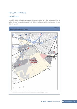 POLÍGON PRATENC
LOCALITZACIÓ

El polígon Pratenc es troba emplaçat al sud-est del municipi del Prat, a tocar de la Zona Franca i de
la ZAL (Zona d’Activitats Logístiques). Dista 12,5 km de Barcelona, 7 km de l’aeroport i a poca
distància del port.


                                                                                                                   Figura 27
   Localització del polígon Pratenc




     Font: IERMB (2011), Base de Polígons d’Activitat Econòmica de Catalunya i ICC, Mapa topogràfic 1:50.000




                                                                                          EL PRAT DE LLOBREGAT - Polígon PRATENC   49
 