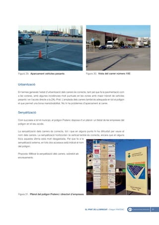Figura 29. Aparcament vehícles pesants                            Figura 30. Vista del carrer número 100



Urbanització

En termes generals l’estat d’urbanització dels carrers és correcte, tant pel que fa la pavimentació com
a les voreres, amb algunes incidències molt puntuals en les zones amb major trànsit de vehicles
pesants i en l’accés directe a la ZAL-Prat. L’amplada dels carrers també és adequada en tot el polígon
el que permet una bona maniobrabilitat. No hi ha problemes d’aparcament al carrer.


Senyalització

Com succeeix a tot el municipi, el polígon Pratenc disposa d’un plànol i un llistat de les empreses del
polígon en el seu accés.


La senyalització dels carrers és correcta, tot i que en alguns punts hi ha dificultat per veure el
nom dels carrers. La senyalització horitzontal i la vertical també és correcta, encara que en alguns
llocs aquesta última està molt desgastada. Pel que fa a la
senyalització externa, en tots dos accessos està indicat el nom
del polígon.


Proposta: Millorar la senyalització dels carrers, sobretot als
encreuaments.




Figura 31. Plànol del polígon Pratenc i directori d’empreses




                                                                  EL PRAT DE LLOBREGAT - Polígon PRATENC   51
 