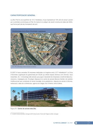 CARACTERITZACIÓ GENERAL

La ZAL-Prat té una superfície de 157,3 hectàrees, el que representa el 18% del sòl actual i previst
per a activitats econòmiques al Prat. Es tracta d’un polígon de recent construcció (data del 2005),
que forma part del pla d’ampliació del port.


                                                                                                          Figura 33
   Ortofotomapa de la Zona d’Activitats Logístiques




   Font: UPIC (2008) Mapa d’Àrees Industrials de Catalunya




El 2007 hi havia censades 30 empreses dedicades a la logística amb 2.317 treballadors6. La Zona
d’Activitats Logístiques és gestionada per CILSA qui ofereix espais diversos com oficines, naus
industrials, etc. i s’encarrega dels serveis que puguin necessitar les empreses a nivell de telecomu-
nicacions, missatgeria, etc. El polígon disposa d’un centre de serveis (Service Center), de caràcter
multifuncional que constitueix el centre neuràlgic de la plataforma i disposa de serveis d’oficines,
restauració, sales de conferències, agència de viatges, llar d’infants, entre d’altres.




Figura 34. Centre de serveis dela ZAL


6. Consell Comarcal del Baix Llobregat (2007) Estudi sobre l’Estat dels Polígons al Baix Llobregat.




                                                                                        EL PRAT DE LLOBREGAT - ZAL-PRAT   53
 