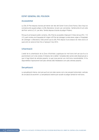 ESTAT GENERAL DEL POLÍGON

                        Accessibilitat

                        La ZAL-El Prat disposa d’acces pel trànsit viari des del Carrer 6 de la Zona Franca. Des d’aquí es
                        connecta amb aquest polígon, la ZAL-Barcelona i el port, per una banda, i també amb el nucli urbà
                        del Prat i amb la C-31, per altra. També disposa d’accés al polígon Pratenc.


                        Pel que fa al transport públic col·lectiu, ZAL-Prat és accessible mitjançant 3 línies de bus (Pr4, 110
                        i 21), però només una d’aquestes té l’origen a El Prat de Llobregat, la resta tenen origen a l’Hospitalet
                        de Llobregat i a Barcelona. Està previst que la ZAL-Prat disposi d’una estació de metro de la L9
                        quan entri en servei el tram fins a l’aeroport l’any 2012.



                        Urbanització

                        L’estat de la urbanització de la Zona d’Activitats Logístiques és molt bona tant pel que fa a la
                        pavimentació com a les voreres. El disseny de la vialitat i l’amplada dels carrers està dissenyat per a
                        que hi hagi trànsit de vehicles pesants, la qual cosa permet una molt bona maniobrabilitat. Hi ha
                        disponibilitat d’aparcament tant pels vehicles dels treballadors com pels vehicles pesants.



                        Senyalització

                        La senyalització interna, tant pel que fa al nom dels carrers com a les senyals horitzontals i verticals
                        de circulació és excel·lent. La senyalització externa per accedir al polígon també és molt bona.




54   INFRAESTRUCTURES   ESTAT DE LA SITUACIÓ I POTENCIALITATS DELS POLÍGONS INDUSTRIALS DE L’ÀMBIT DE L’ANTENA LOCAL VILADECANS
 