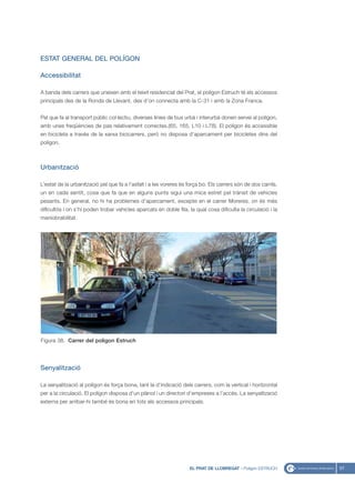 ESTAT GENERAL DEL POLÍGON

Accessibilitat

A banda dels carrers que uneixen amb el teixit residencial del Prat, el polígon Estruch té els accessos
principals des de la Ronda de Llevant, des d’on connecta amb la C-31 i amb la Zona Franca.


Pel que fa al transport públic col·lectiu, diverses línies de bus urbà i interurbà donen servei al polígon,
amb unes freqüències de pas relativament correctes.(65, 165, L10 i L78). El polígon és accessible
en bicicleta a través de la xarxa bicicarrers, però no disposa d’aparcament per bicicletes dins del
polígon.



Urbanització

L’estat de la urbanització pel que fa a l’asfalt i a les voreres és força bo. Els carrers són de dos carrils,
un en cada sentit, cosa que fa que en alguns punts sigui una mica estret pel trànsit de vehicles
pesants. En general, no hi ha problemes d’aparcament, excepte en el carrer Moreres, on és més
dificultós i on s’hi poden trobar vehicles aparcats en doble fila, la qual cosa dificulta la circulació i la
maniobrabilitat.




Figura 38. Carrer del poligon Estruch




Senyalització

La senyalització al polígon és força bona, tant la d’indicació dels carrers, com la vertical i horitzontal
per a la circulació. El polígon disposa d’un plànol i un directori d’empreses a l’accés. La senyalització
externa per arribar-hi també és bona en tots els accessos principals.




                                                                    EL PRAT DE LLOBREGAT - Polígon ESTRUCH      57
 