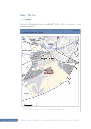 Polígon Cal Saio
                        LOCALITZACIÓ

                        El polígon Cal Saio està integrat en el nucli urbà de El Prat. Dista 9,8 km de Barcelona, 11 km de
                        l’aeroport i 6 km del port.


                                                                                                                                     Figura 39
                           Localització del polígon Cal Saio




                           Font: IERMB (2011), Base de Polígons d’Activitat Econòmica de Catalunya i ICC, Mapa topogràfic 1:50.000




58   INFRAESTRUCTURES   ESTAT DE LA SITUACIÓ I POTENCIALITATS DELS POLÍGONS INDUSTRIALS DE L’ÀMBIT DE L’ANTENA LOCAL VILADECANS
 