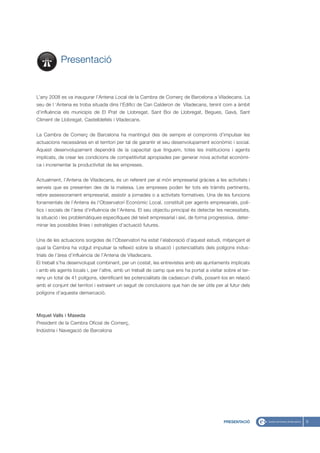 Presentació


L’any 2008 es va inaugurar l’Antena Local de la Cambra de Comerç de Barcelona a Viladecans. La
seu de l ‘Antena es troba situada dins l’Edifici de Can Calderon de Viladecans, tenint com a àmbit
d’influència els municipis de El Prat de Llobregat, Sant Boi de Llobregat, Begues, Gavà, Sant
Climent de Llobregat, Castelldefels i Viladecans.


La Cambra de Comerç de Barcelona ha mantingut des de sempre el compromís d’impulsar les
actuacions necessàries en el territori per tal de garantir el seu desenvolupament econòmic i social.
Aquest desenvolupament dependrà de la capacitat que tinguem, totes les institucions i agents
implicats, de crear les condicions de competitivitat apropiades per generar nova activitat econòmi-
ca i incrementar la productivitat de les empreses.


Actualment, l’Antena de Viladecans, és un referent per al món empresarial gràcies a les activitats i
serveis que es presenten des de la mateixa. Les empreses poden fer tots els tràmits pertinents,
rebre assessorament empresarial, assistir a jornades o a activitats formatives. Una de les funcions
fonamentals de l’Antena és l’Observatori Econòmic Local, constituït per agents empresarials, polí-
tics i socials de l’àrea d’influència de l’Antena. El seu objectiu principal és detectar les necessitats,
la situació i les problemàtiques especifiques del teixit empresarial i així, de forma progressiva, deter-
minar les possibles línies i estratègies d’actuació futures.


Una de les actuacions sorgides de l’Observatori ha estat l’elaboració d’aquest estudi, mitjançant el
qual la Cambra ha volgut impulsar la reflexió sobre la situació i potencialitats dels polígons indus-
trials de l’àrea d’influència de l’Antena de Viladecans.
El treball s’ha desenvolupat combinant, per un costat, les entrevistes amb els ajuntaments implicats
i amb els agents locals i, per l’altre, amb un treball de camp que ens ha portat a visitar sobre el ter-
reny un total de 41 polígons, identificant les potencialitats de cadascun d’ells, posant-los en relació
amb el conjunt del territori i extraient un seguit de conclusions que han de ser útils per al futur dels
polígons d’aquesta demarcació.



Miquel Valls i Maseda
President de la Cambra Oficial de Comerç,
Indústria i Navegació de Barcelona




                                                                                            PRESENTACIÓ     5
 