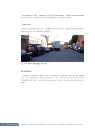 És accessible en bicicleta a través de la xarxa de bicicarrer del Prat. El polígon té un aparcament A
                        més, en trobar-se a tocar de la trama urbana el polígon és accessible caminant.



                        Urbanització

                        L’estat de la urbanització pel que fa a l’asfalt dels carrers és correcte. En general no hi ha problemes
                        d’aparcament, tot i estar a prop del nucli urbà.




                        Figura 41. Carrer del poligon Cal Saio




                        Senyalització

                        La senyalització interna del polígon és bona tant pel que fa al nom dels carrers com a la senyalit-
                        zació vertical i horitzontal. La senyalització externa, tot i trobar-se enmig del teixit residencial
                        també és bona. El plànol i el directori de les empreses es troba en els accessos des de la ronda de
                        Llevant.




60   INFRAESTRUCTURES   ESTAT DE LA SITUACIÓ I POTENCIALITATS DELS POLÍGONS INDUSTRIALS DE L’ÀMBIT DE L’ANTENA LOCAL VILADECANS
 