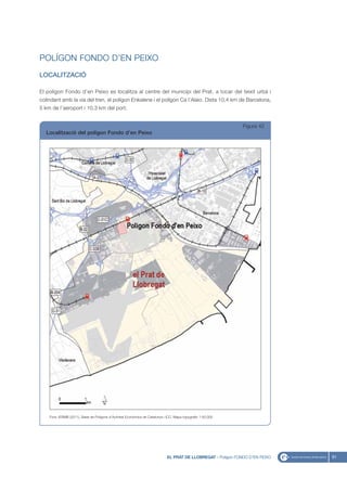 POLÍGON FONDO D’EN PEIXO
LOCALITZACIÓ

El polígon Fondo d’en Peixo es localitza al centre del municipi del Prat, a tocar del teixit urbà i
colindant amb la via del tren, el polígon Enkalene i el polígon Ca l’Alaio. Dista 10,4 km de Barcelona,
5 km de l’aeroport i 10,3 km del port.


                                                                                                                Figura 42
  Localització del polígon Fondo d’en Peixo




    Font: IERMB (2011), Base de Polígons d’Activitat Econòmica de Catalunya i ICC, Mapa topogràfic 1:50.000




                                                                              EL PRAT DE LLOBREGAT - Polígon FONDO D’EN PEIXO   61
 