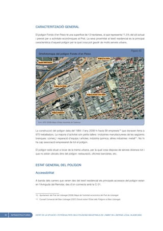 CARACTERITZACIÓ GENERAL

                        El polígon Fondo d’en Peixo té una superfície de 13 hectàrees, el que representa l’1,5% del sòl actual
                        i previst per a activitats econòmiques al Prat. La seva proximitat al teixit residencial és la principal
                        característica d’aquest polígon per la qual cosa pot gaudir de molts serveis urbans.


                                                                                                                               Figura 43
                           Ortofotomapa del polígon Fondo d’en Peixo




                           Font: UPIC (2008) Mapa d’Àrees Industrials de Catalunya




                        La construcció del polígon data del 1984 i l’any 2008 hi havia 68 empreses10 que donaven feina a
                        970 treballadors. La majoria d’activitat són petits tallers i indústries manufactureres de les següents
                        branques: comerç i reparació d’equips i articles; indústria química; altres indústries: metall11. No hi
                        ha cap associació empresarial de tot el polígon.


                        El polígon està situat a tocar de la trama urbana, per la qual cosa disposa de serveis diversos tot i
                        que no estan ubicats dins del polígon: restauració, oficines bancàries, etc.



                        ESTAT GENERAL DEL POLÍGON

                        Accessibilitat

                        A banda dels carrers que venen des del teixit residencial els principals accessos del polígon estan
                        en l’Avinguda del Remolar, des d’on connecta amb la C-31.



                        10. Ajuntament del Prat de Llobregat (2008) Mapa de l’activitat econòmica del Prat de Llobregat.

                        11. Consell Comarcal del Baix Llobregat (2007) Estudi sobre l’Estat dels Polígons al Baix Llobregat.




62   INFRAESTRUCTURES   ESTAT DE LA SITUACIÓ I POTENCIALITATS DELS POLÍGONS INDUSTRIALS DE L’ÀMBIT DE L’ANTENA LOCAL VILADECANS
 