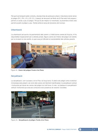 Pel que fa al transport públic col·lectiu, diverses línies de autobusos urbans i interurbans donen servei
al polígon (Pr1, Pr4, L10, L78 i 21). L’estació de ferrocarril de Renfe de El Prat està molt propera i
permet un accés a peu al polígon. Pel que fa als mitjans no motoritzats, la proximitat al teixit urbà
permet accedir al polígon a peu. També arriba la xarxa de bicicarrers del municipi.



Urbanització

La urbanització pel que fa a la pavimentació dels carrers i a l’estat de les voreres és força bo. Hi ha
disponibilitat d’aparcament per a vehicles privats. Alguns carrers de l’interior del polígon són estrets
per la circulació en dos sentits, la qual cosa pot dificultat la maniobrabilitat dels vehicles pesants.




Figura 44. Carrer del polígon Fondo d’en Peixo


Senyalització

La senyalització, com succeeix a tot el Prat, és força bona. El plànol del polígon amb el directori
d’empreses està present, els noms dels carrers són fàcilment identificables i la senyalització vertical
i horitzontal pel trànsit als carrers del polígon és molt bona. A més, cal destacar la senyalització
vertical i horitzontal que avisa als conductors de la presència de vianants i bicicletes.




Figura 45. Senyalització al polígon Fondo d’en Peixo




                                                          EL PRAT DE LLOBREGAT - Polígon FONDO D’EN PEIXO   63
 