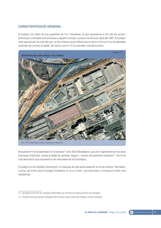 CARACTERITZACIÓ GENERAL

El polígon Ca l’Alaió té una superfície de 13,7 hectàrees, el que representa el 2% del sòl actual i
previst per a activitats econòmiques a aquest municipi. La seva construcció data del 1987. El polígon
està separat per les vies del tren i al seu interior es pot diferenciar el sector nord on hi ha localitzades
activitats de comerç al detall, del sector sud on hi ha activitats manufactureres.

                                                                                                          Figura 47
   Ortofotomapa del polígon Ca l’Alaió




   Font: UPIC (2008) Mapa d’Àrees Industrials de Catalunya




Actualment hi ha localitzades 57 empreses12 amb 550 treballadors, que són majoritàriament de dues
branques d’activitat: venda al detall de vehicles; lloguer i comerç de sistemes hidràulics13. No hi ha
cap associació que representi a les empreses de tot el polígon.


El polígon és de reduïdes dimensions i no disposa de cap servei específic en el seu interior. Tanmateix,
a prop, als límits amb el polígon Enkalene hi ha un hotel i una benzinera i comença el teixit més
residencial.




12. Ajuntament del Prat de Llobregat (2008) Mapa de l’activitat econòmica del Prat de Llobregat.

13. Consell Comarcal del Baix Llobregat (2007) Estudi sobre l’Estat dels Polígons al Baix Llobregat.




                                                                               EL PRAT DE LLOBREGAT - Polígon CA L’ALAIÓ   65
 