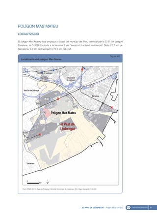 POLÍGON MAS MATEU
LOCALITZACIÓ

El polígon Mas Mateu està emplaçat a l’oest del municipi del Prat, delimitat per la C-31 i el polígon
Enkalene, la C-32B (l’autovia a la terminal 2 de l’aeroport) i el teixit residencial. Dista 12,7 km de
Barcelona, 2,9 km de l’aeroport i 12,5 km del port.


                                                                                                                 Figura 49
  Localització del polígon Mas Mateu




    Font: IERMB (2011), Base de Polígons d’Activitat Econòmica de Catalunya i ICC, Mapa topogràfic 1:50.000




                                                                                      EL PRAT DE LLOBREGAT - Polígon MAS MATEU   67
 