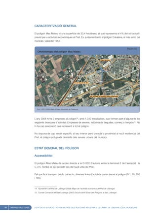 CARACTERITZACIÓ GENERAL

                        El polígon Mas Mateu té una superfície de 33,4 hectàrees, el que representa el 4% del sòl actual i
                        previst per a activitats econòmiques al Prat. És, juntament amb el polígon Enkalene, el més antic del
                        municipi. Data del 1964.


                                                                                                                              Figura 50
                           Ortofotomapa del polígon Mas Mateu




                           Font: UPIC (2008) Mapa d’Àrees Industrials de Catalunya




                        L’any 2008 hi ha 9 empreses al polígon14, amb 1.340 treballadors, que formen part d’alguna de les
                        següents branques d’activitat: Empreses de serveis; indústria de begudes; comerç a l’engròs15. No
                        hi ha cap associació que representi a tot el polígon.


                        No disposa de cap servei específic al seu interior però donada la proximitat al nucli residencial del
                        Prat, el polígon pot gaudir de molts dels serveis urbans del municipi.



                        ESTAT GENERAL DEL POLÍGON

                        Accessibilitat

                        El polígon Mas Mateu té accés directe a la C-32C (l’autovia entre la terminal 2 de l’aeroport i la
                        C-31). També es pot accedir des del nucli urbà del Prat.


                        Pel que fa al transport públic col·lectiu, diverses línies d’autobús donen servei al polígon (Pr1, 65, 105
                        i 165).



                        14. Ajuntament del Prat de Llobregat (2008) Mapa de l’activitat econòmica del Prat de Llobregat.

                        15. Consell Comarcal del Baix Llobregat (2007) Estudi sobre l’Estat dels Polígons al Baix Llobregat




68   INFRAESTRUCTURES   ESTAT DE LA SITUACIÓ I POTENCIALITATS DELS POLÍGONS INDUSTRIALS DE L’ÀMBIT DE L’ANTENA LOCAL VILADECANS
 