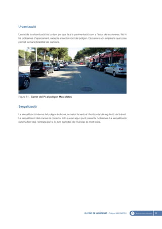 Urbanització

L’estat de la urbanització és bo tant pel que fa a la pavimentació com a l’estat de les voreres. No hi
ha problemes d’aparcament, excepte al sector nord del polígon. Els carrers són amples la qual cosa
permet la maniobrabilitat als camions.




Figura 51. Carrer del Pi al polígon Mas Mateu



Senyalització

La senyalització interna del polígon és bona, sobretot la vertical i horitzontal de regulació del trànsit.
La senyalització dels carres és correcta, tot i que en algun punt presenta problemes. La senyalització
externa tant des l’entrada per la C-32B com des del municipi és molt bona.




                                                                EL PRAT DE LLOBREGAT - Polígon MAS MATEU     69
 