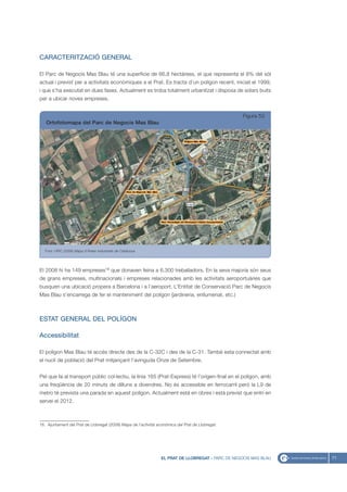 CARACTERITZACIÓ GENERAL

El Parc de Negocis Mas Blau té una superfície de 66,8 hectàrees, el que representa el 8% del sòl
actual i previst per a activitats econòmiques a el Prat. Es tracta d’un polígon recent, iniciat el 1999,
i que s’ha executat en dues fases. Actualment es troba totalment urbanitzat i disposa de solars buits
per a ubicar noves empreses.


                                                                                                    Figura 53
   Ortofotomapa del Parc de Negocis Mas Blau




   Font: UPIC (2008) Mapa d’Àrees Industrials de Catalunya




El 2008 hi ha 149 empreses16 que donaven feina a 6.300 treballadors. En la seva majoria són seus
de grans empreses, multinacionals i empreses relacionades amb les activitats aeroportuàries que
busquen una ubicació propera a Barcelona i a l’aeroport. L’Entitat de Conservació Parc de Negocis
Mas Blau s’encarrega de fer el manteniment del polígon (jardineria, enllumenat, etc.)



ESTAT GENERAL DEL POLÍGON

Accessibilitat

El polígon Mas Blau té accés directe des de la C-32C i des de la C-31. També esta connectat amb
el nucli de població del Prat mitjançant l’avinguda Onze de Setembre.


Pel que fa al transport públic col·lectiu, la línia 165 (Prat-Express) té l’orígen-final en el polígon, amb
una freqüència de 20 minuts de dilluns a divendres. No és accessible en ferrocarril però la L9 de
metro té prevista una parada en aquest polígon. Actualment està en obres i està previst que entri en
servei el 2012.



16. Ajuntament del Prat de Llobregat (2008) Mapa de l’activitat econòmica del Prat de Llobregat.




                                                                 EL PRAT DE LLOBREGAT - PARC DE NEGOCIS MAS BLAU   71
 