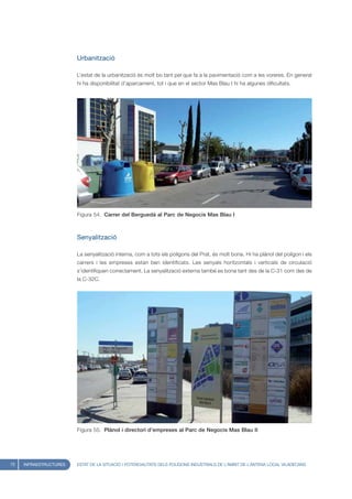 Urbanització

                        L’estat de la urbanització és molt bo tant pel que fa a la pavimentació com a les voreres. En general
                        hi ha disponibilitat d’aparcament, tot i que en el sector Mas Blau I hi ha algunes dificultats.




                        Figura 54. Carrer del Berguedà al Parc de Negocis Mas Blau I



                        Senyalització

                        La senyalització interna, com a tots els polígons del Prat, és molt bona. Hi ha plànol del polígon i els
                        carrers i les empreses estan ben identificats. Les senyals horitzontals i verticals de circulació
                        s’identifiquen correctament. La senyalització externa també es bona tant des de la C-31 com des de
                        la C-32C.




                        Figura 55. Plànol i directori d’empreses al Parc de Negocis Mas Blau II




72   INFRAESTRUCTURES   ESTAT DE LA SITUACIÓ I POTENCIALITATS DELS POLÍGONS INDUSTRIALS DE L’ÀMBIT DE L’ANTENA LOCAL VILADECANS
 