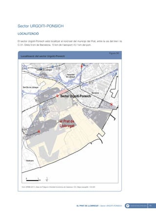 Sector URGOITI-PONSICH
LOCALITZACIÓ

El sector Urgoiti-Ponsich està localitzat al nord-est del municipi del Prat, entre la via del tren i la
C-31. Dista 9 km de Barcelona, 13 km de l’aeroport i 6,1 km del port.


                                                                                                                Figura 56
   Localització del sector Urgoiti-Ponsich




   Font: IERMB (2011), Base de Polígons d’Activitat Econòmica de Catalunya i ICC, Mapa topogràfic 1:50.000




                                                                                EL PRAT DE LLOBREGAT - Sector URGOITI-PONSICH   73
 
