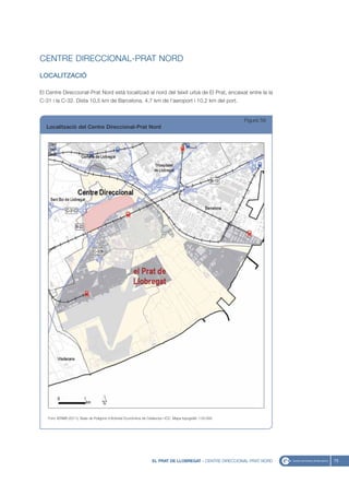 CENTRE DIRECCIONAL-PRAT NORD
LOCALITZACIÓ

El Centre Direccional-Prat Nord està localitzad al nord del teixit urbà de El Prat, encaixat entre la la
C-31 i la C-32. Dista 10,5 km de Barcelona, 4,7 km de l’aeroport i 10,2 km del port.


                                                                                                             Figura 58
  Localització del Centre Direccional-Prat Nord




   Font: IERMB (2011), Base de Polígons d’Activitat Econòmica de Catalunya i ICC, Mapa topogràfic 1:50.000




                                                                    EL PRAT DE LLOBREGAT - CENTRE DIRECCIONAL-PRAT NORD   75
 