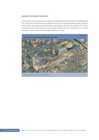 CARACTERITZACIÓ GENERAL

                        El centre Direccional-Prat Nord és una reserva estratègica de sòl recollida al Pla General Metropolità
                        l’any 1976 i que més recentment ha modificat els seus usos per barrejar residencia, espai d’activitats
                        econòmiques, espais comercials i equipaments. Aquesta peça de sòl té una superfície de 114,5 ha
                        i actualment està en fase d’execució. Les úniques activitats que hi ha actualment són un centre
                        comercial i un gran aparcament de vehicles destinats a la venda.


                                                                                                                    Figura 59
                           Ortofotomapa del Centre Direccional-Prat Nord




                          Font: UPIC (2008) Mapa d’Àrees Industrials de Catalunya




76   INFRAESTRUCTURES   ESTAT DE LA SITUACIÓ I POTENCIALITATS DELS POLÍGONS INDUSTRIALS DE L’ÀMBIT DE L’ANTENA LOCAL VILADECANS
 