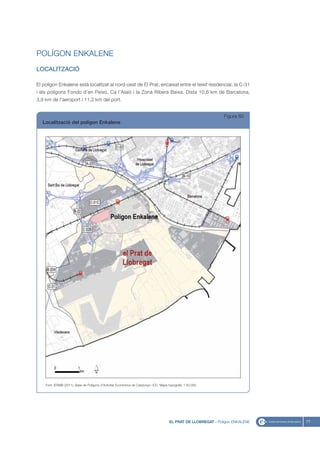 POLÍGON ENKALENE
LOCALITZACIÓ

El polígon Enkalene està localitzat al nord-oest de El Prat, encaixat entre el teixit residencial, la C-31
i els polígons Fondo d’en Peixo, Ca l’Alaió i la Zona Ribera Baixa. Dista 10,6 km de Barcelona,
3,9 km de l’aeroport i 11,2 km del port.


                                                                                                                  Figura 60
   Localització del polígon Enkalene




    Font: IERMB (2011), Base de Polígons d’Activitat Econòmica de Catalunya i ICC, Mapa topogràfic 1:50.000




                                                                                        EL PRAT DE LLOBREGAT - Polígon ENKALENE   77
 