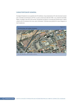 CARACTERITZACIÓ GENERAL

                        El polígon Enkalene té una superfície de 26 hectàrees, el que representa el 3% del sòl actual i previst
                        per a activitats econòmiques a El Prat. La seva construcció data del 1964, i és, juntament amb Mas
                        Mateu, el polígon més antic del municipi. Actualment es troba en un procés de transformació i millora
                        urbana amb la introducció de nous usos comercials i d’oficines que potenciïn la seva integració al
                        teixit residencial.


                                                                                                                    Figura 61
                           Ortofotomapa del polígon Enkalene




                          Font: UPIC (2008) Mapa d’Àrees Industrials de Catalunya




78   INFRAESTRUCTURES   ESTAT DE LA SITUACIÓ I POTENCIALITATS DELS POLÍGONS INDUSTRIALS DE L’ÀMBIT DE L’ANTENA LOCAL VILADECANS
 