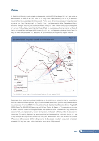 GAVÀ

A Gavà hi ha 10 polígons que ocupen una superfície total de 206,6 hectàrees. N’hi ha 9 que estan en
funcionament (el darrer, el de Gavà Park, es va inaugurar el 2009) mentre que hi ha un, el del sector
industrial Resintex que està pendent d’execució. Per les seves dimensions destaquen tres polígons per
sobre de tots: Camí Ral (80,5 ha.), La Post (37,2 ha.) i Les Massotes (35,9 ha). Segueixen el Sector
Industrial el Regàs (15,2 ha.) i el Sector Les Parets (7 ha.). En l’altre extrem hi ha polígons més petits,
on només s’hi localitza una activitat: La Roca (5 ha.), on s’ubica aquesta empresa de sanitaris, El
Sector Industrial Camí del Regàs-AGIP España, S.A (2,5 ha.), i el Recinte industrial del Pla de Carat (7,8
ha.), on hi ha l’empresa MFM S.L, del sector de la construcció de maquinària i equips metàlics.


                                                                                                             Figura 62
   Localització dels polígons d’activitat econòmica de Gavà




   Font: IERMB (2011), Base de Polígons d’Activitat Econòmica de Catalunya i ICC, Mapa topogràfic 1:50.000




Destacant altres aspectes que tenen incidència en els polígons, en primer lloc cal fer esment a les
tasques desenvolupades des de la regidoria de Promoció econòmica agrupant els polígons i espais
industrials sota el nom de PIGA, Parc Industrial de Gavà. Al polígon Les Massotes (C/ del Progrés 27,
08850 Gavà. Tel. 936 333 450 www.cse.cat) hi ha el Centre de Suport a l’Empresa que es va crear
el 1999. Disposa d’instal·lacions preparades per impartir cursos, conferències, seguiment i as-
sessorament per emprenedors, creació d’empreses, restaurant-cafeteria, entre els serveis més
destacats. El municipi disposa d’un aparcament de vehicles pesants al camí dels Joncs, tot i que
queda allunyat del polígons industrials i del casc urbà del municipi. Pel que fa a l’associacionisme,
l’Associació d’Empresaris del Parc Empresarial de Gavà està treballant perquè els empresaris
s’associïn i hi hagi una major interlocució entre el col·lectiu i l’Ajuntament.




                                                                                                                    GAVÀ   79
 