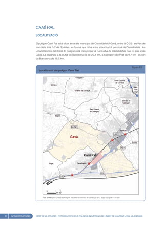 CAMÍ RAL
                        LOCALITZACIÓ

                        El polígon Camí Ral està situat entre els municipis de Castelldefels i Gavà, entre la C-32 i les vies de
                        tren de la línia R-2 de Rodalies, en l’espai que hi ha entre el nucli urbà principal de Castelldefels i les
                        urbanitzacions del litoral. El polígon està més proper al nucli urbà de Castelldefels que no pas al de
                        Gavà. La distància a la ciutat de Barcelona és de 20,8 km, a l’aeroport del Prat de 9,7 km i al port
                        de Barcelona de 16,5 km.


                                                                                                                                        Figura 63
                           Localització del polígon Camí Ral




                              Font: IERMB (2011), Base de Polígons d’Activitat Econòmica de Catalunya i ICC, Mapa topogràfic 1:50.000




80   INFRAESTRUCTURES   ESTAT DE LA SITUACIÓ I POTENCIALITATS DELS POLÍGONS INDUSTRIALS DE L’ÀMBIT DE L’ANTENA LOCAL VILADECANS
 