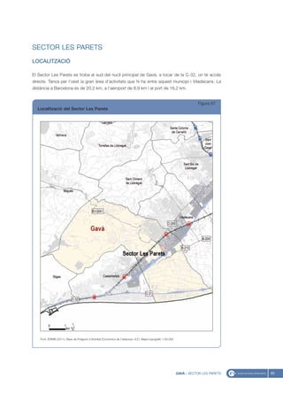 SECTOR LES PARETS
LOCALITZACIÓ

El Sector Les Parets es troba al sud del nucli principal de Gavà, a tocar de la C-32, on té accés
directe. Tanca per l’oest la gran àrea d’activitats que hi ha entre aquest municipi i Viladecans. La
distància a Barcelona és de 20,2 km, a l’aeroport de 8,9 km i al port de 16,2 km.


                                                                                                                         Figura 67
  Localització del Sector Les Parets




    Font: IERMB (2011), Base de Polígons d’Activitat Econòmica de Catalunya i ICC, Mapa topogràfic 1:50.000




                                                                                                              GAVÀ - SECTOR LES PARETS   83
 