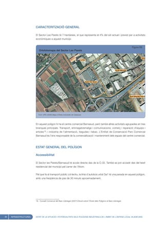 CARACTERITZACIÓ GENERAL

                        El Sector Les Parets té 7 hectàrees, el que representa el 4% del sòl actual i previst per a activitats
                        econòmiques a aquest municipi.


                                                                                                                               Figura 68
                           Ortofotomapa del Sector Les Parets




                           Font: UPIC (2008) Mapa d’Àrees Industrials de Catalunya




                        En aquest polígon hi ha el centre comercial Barnasud, però també altres activitats agrupades en tres
                        branques principals: Transport, emmagatzematge i comunicacions; comerç i reparació d’equips i
                        articles19; i indústria de l’alimentació, begudes i tabac. L’Entitat de Conservació Parc Comercial
                        Barnasud és l’ens responsable de la comercialització i manteniment dels espais del centre comercial.



                        ESTAT GENERAL DEL POLÍGON

                        Accessibilitat

                        El Sector les Parets/Barnasud té accés directe des de la C-32. També es pot accedir des del teixit
                        residencial del municipi pel carrer de l’Àtom.


                        Pel que fa al transport públic col·lectiu, la línia d’autobús urbà Ga1 té una parada en aquest polígon,
                        amb una freqüència de pas de 30 minuts aproximadament.




                        19. Consell Comarcal del Baix Llobregat (2007) Estudi sobre l’Estat dels Polígons al Baix Llobregat.




84   INFRAESTRUCTURES   ESTAT DE LA SITUACIÓ I POTENCIALITATS DELS POLÍGONS INDUSTRIALS DE L’ÀMBIT DE L’ANTENA LOCAL VILADECANS
 