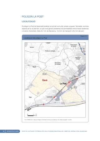 POLÍGON LA POST
                        LOCALITZACIÓ

                        El polígon La Post de Gavà està localitzat al sud del nucli urbà, proper a aquest. Tanmateix, es troba
                        separat per la via del tren, la qual cosa genera problemes de permeabilitat entre el teixit residencial
                        i el sector d’activitats. Dista 20,1 km de Barcelona, 13,2 km de l’aeroport i 20,2 km del port.


                                                                                                                                      Figura 70
                           Localització del polígon La Post




                            Font: IERMB (2011), Base de Polígons d’Activitat Econòmica de Catalunya i ICC, Mapa topogràfic 1:50.000




86   INFRAESTRUCTURES   ESTAT DE LA SITUACIÓ I POTENCIALITATS DELS POLÍGONS INDUSTRIALS DE L’ÀMBIT DE L’ANTENA LOCAL VILADECANS
 