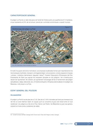 CARACTERITZACIÓ GENERAL

El polígon La Post és un dels més grans de l’àmbit de l’Antena amb una superfície de 37,2 hectàrees,
el que representa el 24% del sòl actual i previst per a activitats econòmiques a aquest municipi.


                                                                                                               Figura 71
   Ortofotomapa del polígon La Post




   Font: UPIC (2008) Mapa d’Àrees Industrials de Catalunya




El nivell d’ocupació del sòl és molt elevat. Les empreses localitzades formen part majoritàriament de
tres branques d’activitats: transport, emmagatzematge i comunicacions; comerç reparació d’equips
i articles; i indústria d’alimentació, begudes i tabac20. Existeix l’Associació d’Empresaris del Parc
Empresarial de Gavà que agrupa les empreses ubicades en els polígons i fan d’interlocutors
davant de l’ajuntament. No obstant, és l’ajuntament l’encarregat de fer el manteniment del polígon
(senyalització, neteja, enllumenat, etc.). El Centre de Suport a l’Empresa està localitzat en el polígon Les
Massotes, molt proper a La Post.



ESTAT GENERAL DEL POLÍGON

Accessibilitat

El polígon La Post té accés des de la C-32. Des de la C-245 s’accedeix pel túnel que travessa la via
del tren al carrer Bertran Güell. En aquest punt es concentra el gruix del trànsit entre el nucli
residencial i els polígons (a més de la Post, Sector Les Parets i les Massotes) la qual cosa genera,
sobretot en hores punta, problemes de vialitat.




20. Consell Comarcal del Baix Llobregat (2007) Estudi sobre l’Estat dels Polígons al Baix Llobregat.




                                                                                                       GAVÀ - Polígon LA POST   87
 
