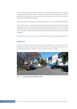 Pel que fa al transport públic col·lectiu, al polígon hi ha l’estació de ferrocarril de Gavà. Les línies de
                        bus que passen per l’eix de la C-245, al nord de la línia de ferrocarril, no acaben de donar servei al
                        polígon degut a la distància i a l’efecte barrera física que suposen les vies de ferrocarril i la manca
                        d’espais per creuar-les de forma segura.


                        Propostes: Modificar el recorregut de les línies d’autobus per a que tinguin parada a dins delpolígon.


                        Pel que fa als mitjans no motoritzats, la proximitat entre el nucli de població i el polígon permet que
                        es pugui accedir, tot i que la via del tren exerceix d’efecte barrera. Només hi ha dos accessos de
                        vianants des del nucli urbà, pel carrer Bertran Güell i pel pas soterrat sota les vies, tot i que aquest
                        darrer només pot ser utilitzat pels usuaris de ferrocarril ja que està tancat amb barreres de validació
                        dels bitllets.


                        Propostes: Permetre a tots els vianants l’accés pel pas soterrat sota les vies de l’estació de ferrocarril.



                        Urbanització

                        L’estat de la urbanització és bo tant pel que fa a la pavimentació com a l’estat de les voreres.
                        L’amplada dels carrers és bona per a que maniobrin els vehicles pesants. En general, hi ha
                        disponibilitat per aparcar els vehicles, tot i que es detecten problemes puntuals.




                        Figura 72. Carrer de Girona al polígon La Post




88   INFRAESTRUCTURES   ESTAT DE LA SITUACIÓ I POTENCIALITATS DELS POLÍGONS INDUSTRIALS DE L’ÀMBIT DE L’ANTENA LOCAL VILADECANS
 