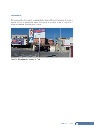 Senyalització

Com succeeix a tot el municipi, la senyalització interna és molt bona. Hi ha indicats els carrers i el
nom del polígon. La senyalització vertical i horitzontal de circulació també és molt bona. La
senyalització externa, per arribar-hi, és correcta.




Figura 73. Senyalització al polígon La Post




                                                                                 GAVÀ - Polígon LA POST   89
 